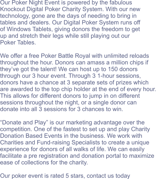 Our Poker Night Event is powered by the fabulous  Knockout Digital Poker Charity System. With our new  technology, gone are the days of needing to bring in  tables and dealers. Our Digital Poker System runs off  of Windows Tablets, giving donors the freedom to get  up and stretch their legs while still playing out our  Poker Tables.  We offer a free Poker Battle Royal with unlimited reloads  throughout the hour. Donors can amass a million chips if  they’ve got the talent! We can host up to 150 donors  through our 3 hour event. Through 3 1-hour sessions,  donors have a chance at 3 separate sets of prizes which  are awarded to the top chip holder at the end of every hour.  This allows for different donors to jump in on different  sessions throughout the night, or a single donor can  donate into all 3 sessions for 3 chances to win.  “Donate and Play” is our marketing advantage over the  competition. One of the fastest to set up and play Charity  Donation Based Events in the business. We work with  Charities and Fund-raising Specialists to create a unique  experience for donors of all walks of life. We can easily  facilitate a pre registration and donation portal to maximize  ease of collections for the charity.   Our poker event is rated 5 stars, contact us today